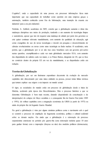7
Cognitiva", onde a capacidade de uma pessoa em processar informações ficou mais
importante que sua capacidade de trabalhar como operário em uma empresa graças a
automação, também conhecida como Era da Informação, uma transição da exausta era
industrial para a era pós-industrial.
Nicholas A. Ashford, académico do MIT, conclui que a globalização aumenta o ritmo das
mudanças disruptivas nos meios de produção, tendendo a um aumento de tecnologias limpas
e sustentáveis, apesar que isto irá requerer uma mudança de atitude por parte dos governos se
este quiser continuar relevante mundialmente, com aumento da qualidade da educação, agir
como evangelista do uso de novas tecnologias e investir em pesquisa e desenvolvimento de
ciências revolucionárias ou novas como nano tecnologia ou fusão nuclear. O académico, nota
porém, que a globalização por si só não traz estes benefícios sem um governo pró-activo
nestas questões, exemplificando-o cada vez mais globalizado mercados EUA, com aumento
das disparidades de salários cada vez maior, e os Países Baixos, integrante da UE, que se foca
no comércio dentro da própria UE em vez de mundialmente, e as disparidades estão em
redução.
Teorias da Globalização
A globalização, por ser um fenómeno espontâneo decorrente da evolução do mercado
capitalista não direccionado por uma única entidade ou pessoa, possui várias linhas teóricas
que tentam explicar sua origem e seu impacto no mundo actual.
O rigor, as sociedades do mundo estão em processo de globalização desde o início da
História, acelerado pela época dos Descobrimentos. Mas o processo histórico a que se
denomina Globalização é bem mais recente, datando (dependendo da conceituação e da
interpretação) do colapso do bloco socialista e o consequente fim da Guerra Fria (entre 1989
e 1991), do refluxo capitalista com a estagnação económica da URSS (a partir de 1975) ou
ainda do próprio fim da Segunda Guerra Mundial.
No geral a globalização é vista por alguns cientistas políticos como o movimento sob o qual
se constrói o processo de ampliação da hegemonia económica, política e cultural ocidental
sobre as demais nações. Ou ainda que a globalização é a reinvenção do processo
expansionista americano no período pós guerra-fria (esta reinvenção tardaria quase 10 anos
para ganhar forma) com a imposição (forçosa ou não) dos modelos políticos (democracia),
 