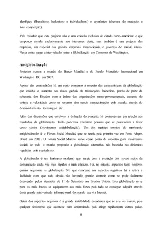 8
ideológico (liberalismo, hedonismo e individualismo) e económico (abertura de mercados e
livre competição).
Vale ressaltar que este projecto não é uma criação exclusiva do estado norte-americano e que
tampouco atende exclusivamente aos interesses deste, mas também é um projecto das
empresas, em especial das grandes empresas transnacionais, e governos do mundo inteiro.
Nesta ponta surge a inter-relação entre a Globalização e o Consenso de Washington.
Antiglobalização
Protestos contra a reunião do Banco Mundial e do Fundo Monetário Internacional em
Washington DC em 2007.
Apesar das contradições há um certo consenso a respeito das características da globalização
que envolve o aumento dos riscos globais de transacções financeiras, perda de parte da
soberania dos Estados com a ênfase das organizações supra-governamentais, aumento do
volume e velocidade como os recursos vêm sendo transaccionados pelo mundo, através do
desenvolvimento tecnológico etc.
Além das discussões que envolvem a definição do conceito, há controvérsias em relação aos
resultados da globalização. Tanto podemos encontrar pessoas que se posicionam a favor
como contra (movimentos antiglobalização). Um dos maiores eventos do movimento
antiglobalização é o Fórum Social Mundial, que se reuniu pela primeira vez em Porto Alegre,
Brasil, em 2001. O Fórum Social Mundial serve como ponto de encontro para movimentos
sociais de todo o mundo propondo a globalização alternativa, não baseada nas dinâmicas
reguladas pelo capitalismo.
A globalização é um fenómeno moderno que surgiu com a evolução dos novos meios de
comunicação cada vez mais rápidos e mais eficazes. Há, no entanto, aspectos tanto positivos
quanto negativos na globalização. No que concerne aos aspectos negativos há a referir a
facilidade com que tudo circula não havendo grande controlo como se pode facilmente
depreender pelos atentados de 11 de Setembro nos Estados Unidos. Esta globalização serve
para os mais fracos se equipararem aos mais fortes pois tudo se consegue adquirir através
desta grande auto-estrada informacional do mundo que é a Internet.
Outro dos aspectos negativos é a grande instabilidade económica que se cria no mundo, pois
qualquer fenómeno que acontece num determinado país atinge rapidamente outros países
 