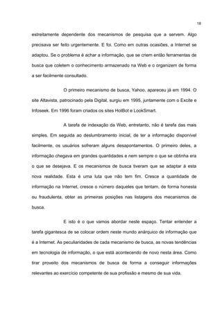 estreitamente dependente dos mecanismos de pesquisa que a servem. Algo
precisava ser feito urgentemente. E foi. Como em outras ocasiões, a Internet se
adaptou. Se o problema é achar a informação, que se criem então ferramentas de
busca que coletem o conhecimento armazenado na Web e o organizem de forma
a ser facilmente consultado.
O primeiro mecanismo de busca, Yahoo, apareceu já em 1994. O
site Altavista, patrocinado pela Digital, surgiu em 1995, juntamente com o Excite e
Infoseek. Em 1996 foram criados os sites HotBot e LookSmart.
A tarefa de indexação da Web, entretanto, não é tarefa das mais
simples. Em seguida ao deslumbramento inicial, de ter a informação disponível
facilmente, os usuários sofreram alguns desapontamentos. O primeiro deles, a
informação chegava em grandes quantidades e nem sempre o que se obtinha era
o que se desejava. E os mecanismos de busca tiveram que se adaptar à esta
nova realidade. Esta é uma luta que não tem fim. Cresce a quantidade de
informação na Internet, cresce o número daqueles que tentam, de forma honesta
ou fraudulenta, obter as primeiras posições nas listagens dos mecanismos de
busca.
E isto é o que vamos abordar neste espaço. Tentar entender a
tarefa gigantesca de se colocar ordem neste mundo anárquico de informação que
é a Internet. As peculiaridades de cada mecanismo de busca, as novas tendências
em tecnologia de informação, o que está acontecendo de novo nesta área. Como
tirar proveito dos mecanismos de busca de forma a conseguir informações
relevantes ao exercício competente de sua profissão e mesmo de sua vida.
18
 