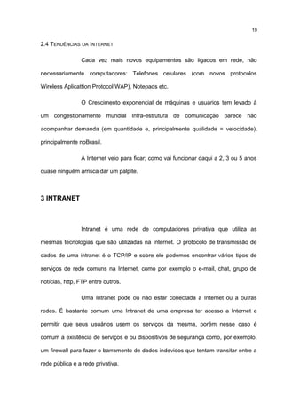 2.4 TENDÊNCIAS DA INTERNET
Cada vez mais novos equipamentos são ligados em rede, não
necessariamente computadores: Telefones celulares (com novos protocolos
Wireless Aplicattion Protocol WAP), Notepads etc.
O Crescimento exponencial de máquinas e usuários tem levado à
um congestionamento mundial Infra-estrutura de comunicação parece não
acompanhar demanda (em quantidade e, principalmente qualidade = velocidade),
principalmente noBrasil.
A Internet veio para ficar; como vai funcionar daqui a 2, 3 ou 5 anos
quase ninguém arrisca dar um palpite.
3 INTRANET
Intranet é uma rede de computadores privativa que utiliza as
mesmas tecnologias que são utilizadas na Internet. O protocolo de transmissão de
dados de uma intranet é o TCP/IP e sobre ele podemos encontrar vários tipos de
serviços de rede comuns na Internet, como por exemplo o e-mail, chat, grupo de
notícias, http, FTP entre outros.
Uma Intranet pode ou não estar conectada a Internet ou a outras
redes. É bastante comum uma Intranet de uma empresa ter acesso a Internet e
permitir que seus usuários usem os serviços da mesma, porém nesse caso é
comum a existência de serviços e ou dispositivos de segurança como, por exemplo,
um firewall para fazer o barramento de dados indevidos que tentam transitar entre a
rede pública e a rede privativa.
19
 