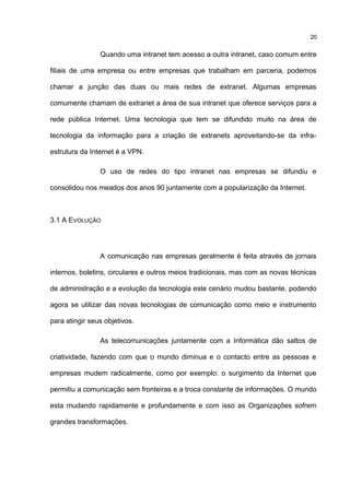 Quando uma intranet tem acesso a outra intranet, caso comum entre
filiais de uma empresa ou entre empresas que trabalham em parceria, podemos
chamar a junção das duas ou mais redes de extranet. Algumas empresas
comumente chamam de extranet a área de sua intranet que oferece serviços para a
rede pública Internet. Uma tecnologia que tem se difundido muito na área de
tecnologia da informação para a criação de extranets aproveitando-se da infra-
estrutura da Internet é a VPN.
O uso de redes do tipo intranet nas empresas se difundiu e
consolidou nos meados dos anos 90 juntamente com a popularização da Internet.
3.1 A EVOLUÇÃO
A comunicação nas empresas geralmente é feita através de jornais
internos, boletins, circulares e outros meios tradicionais, mas com as novas técnicas
de administração e a evolução da tecnologia este cenário mudou bastante, podendo
agora se utilizar das novas tecnologias de comunicação como meio e instrumento
para atingir seus objetivos.
As telecomunicações juntamente com a Informática dão saltos de
criatividade, fazendo com que o mundo diminua e o contacto entre as pessoas e
empresas mudem radicalmente, como por exemplo: o surgimento da Internet que
permitiu a comunicação sem fronteiras e a troca constante de informações. O mundo
esta mudando rapidamente e profundamente e com isso as Organizações sofrem
grandes transformações.
20
 