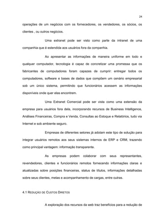 operações de um negócios com os fornecedores, os vendedores, os sócios, os
clientes , ou outros negócios.
Uma extranet pode ser visto como parte da intranet de uma
companhia que é estendida aos usuários fora da companhia.
Ao apresentar as informações de maneira uniforme em todo e
qualquer computador, tecnologia é capaz de concretizar uma promessa que os
fabricantes de computadores foram capazes de cumprir: entregar todos os
computadores, software e bases de dados que compõem um cenário empresarial
sob um único sistema, permitindo que funcionários acessem as informações
disponíveis onde quer elas encontrem.
Uma Extranet Comercial pode ser vista como uma extensão da
empresa para usuários fora dela, incorporando recursos de Business Intelligence,
Análises Financeiras, Compra e Venda, Consultas ao Estoque e Relatórios, tudo via
Internet e sob ambiente seguro.
Empresas de diferentes setores já adotam este tipo de solução para
integrar usuários remotos aos seus sistemas internos de ERP e CRM, trazendo
como principal vantagem: informação transparente.
As empresas podem colaborar com seus representantes,
revendedores, clientes e funcionários remotos fornecendo informações claras e
atualizadas sobre posições financeiras, status de títulos, informações detalhadas
sobre seus clientes, metas e acompanhamento de cargas, entre outras.
4.1 REDUÇÃO DE CUSTOS DIRETOS
A exploração dos recursos da web traz benefícios para a redução de
24
 