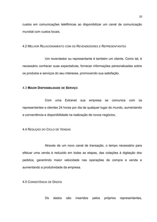 custos em comunicações telefônicas ao disponibilizar um canal de comunicação
mundial com custos locais.
4.2 MELHOR RELACIONAMENTO COM OS REVENDEDORES E REPRESENTANTES
Um revendedor ou representante é também um cliente. Como tal, é
necessário conhecer suas expectativas, fornecer informações personalizadas sobre
os produtos e serviços do seu interesse, promovendo sua satisfação.
4.3 MAIOR DISPONIBILIDADE DE SERVIÇO
Com uma Extranet sua empresa se comunica com os
representantes e clientes 24 horas por dia de qualquer lugar do mundo, aumentando
a conveniência e disponibilidade na realização de novos negócios.
4.4 REDUÇÃO DO CICLO DE VENDAS
Através de um novo canal de transação, o tempo necessário para
efetuar uma venda é reduzido em todas as etapas, das cotações à digitação dos
pedidos, garantindo maior velocidade nas operações de compra e venda e
aumentando a produtividade da empresa.
4.5 CONSISTÊNCIA DE DADOS
Os dados são inseridos pelos próprios representantes,
25
 