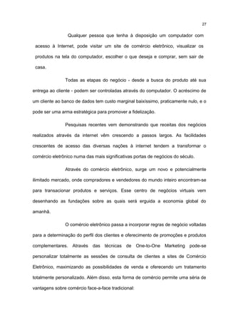 Qualquer pessoa que tenha à disposição um computador com
acesso à Internet, pode visitar um site de comércio eletrônico, visualizar os
produtos na tela do computador, escolher o que deseja e comprar, sem sair de
casa.
Todas as etapas do negócio - desde a busca do produto até sua
entrega ao cliente - podem ser controladas através do computador. O acréscimo de
um cliente ao banco de dados tem custo marginal baixíssimo, praticamente nulo, e o
pode ser uma arma estratégica para promover a fidelização.
Pesquisas recentes vem demonstrando que receitas dos negócios
realizados através da internet vêm crescendo a passos largos. As facilidades
crescentes de acesso das diversas nações à internet tendem a transformar o
comércio eletrônico numa das mais significativas portas de negócios do século.
Através do comércio eletrônico, surge um novo e potencialmente
ilimitado mercado, onde compradores e vendedores do mundo inteiro encontram-se
para transacionar produtos e serviços. Esse centro de negócios virtuais vem
desenhando as fundações sobre as quais será erguida a economia global do
amanhã.
O comércio eletrônico passa a incorporar regras de negócio voltadas
para a determinação do perfil dos clientes e oferecimento de promoções e produtos
complementares. Através das técnicas de One-to-One Marketing pode-se
personalizar totalmente as sessões de consulta de clientes a sites de Comércio
Eletrônico, maximizando as possibilidades de venda e oferecendo um tratamento
totalmente personalizado. Além disso, esta forma de comércio permite uma séria de
vantagens sobre comércio face-a-face tradicional:
27
 