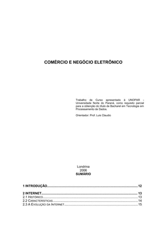 COMÉRCIO E NEGÓCIO ELETRÔNICO
Trabalho de Curso apresentado à UNOPAR -
Universidade Norte do Paraná, como requisito parcial
para a obtenção do título de Bacharel em Tecnologia em
Processamento de Dados.
Orientador: Prof. Luis Claudio
Londrina
2006
SUMÁRIO
1 INTRODUÇÃO......................................................................................................12
2 INTERNET............................................................................................................ 13
2.1 HISTÓRICO...........................................................................................................13
2.2 CARACTERÍSTICAS................................................................................................14
2.3 A EVOLUÇÃO DA INTERNET...................................................................................15
 