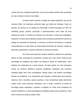 vendas dos seus varejistas tradicionais, uma vez que estes produtos são comprados
por seu conteúdo e não por seu design.
A Internet está mudando o modelo de vendas tradicional, que era de
natureza tática. As empresas produziam algo que podia ser entregue, fosse um
produto, um serviço ou um pedaço de informação e então empregava os “4Ps” do
marketing (preço, produto, promoção e posicionamento) como base de seus
esforços de venda. O comércio na Internet, por outro lado, é muito mais estratégico.
Enquanto a maioria das empresas visualiza seus produtos puramente em termos do
estágio de conversão da demanda, o comércio na Internet irá forçá-los a visualizar
crescentemente os ciclos totais de venda (desenvolvimento de mercado, criação de
demanda, desempenho, suporte e retenção do cliente) do produto.
Os níveis mais baixos de comércio eletrônico referem-se à presença
básica na rede, promoção da companhia e suporte pré e pós venda. Pode-se usar
tecnologias de prateleira que podem ser baratas e fáceis de implementar, como
milhares de companhias já o assim fizeram. Do lado oposto, as mais avançadas
formas de comércio eletrônico possuem problemas complexos que envolvem
questões legais bem como tecnológicas. Nestes casos, não existem tecnologias
baratas de prateleiras, e as companhias são forçadas a desenvolver seus próprios
sistemas. Até o momento, apenas grandes e ricas companhias estão adentrando
nestes níveis, como pioneiras. Entretanto, com o tempo, conforme os limites da
tecnologia sejam superados e passem a englobar os níveis mais complexos de
comércio eletrônico, e novas tecnologias de prateleira surjam para suportá-los, maior
será o número de usuários nestes níveis.
29
 