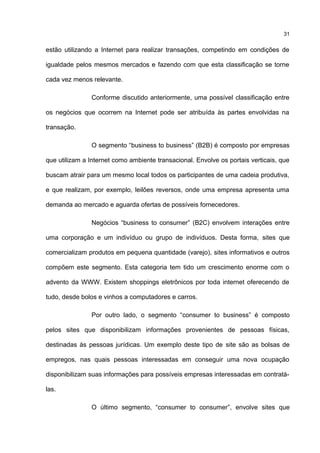 estão utilizando a Internet para realizar transações, competindo em condições de
igualdade pelos mesmos mercados e fazendo com que esta classificação se torne
cada vez menos relevante.
Conforme discutido anteriormente, uma possível classificação entre
os negócios que ocorrem na Internet pode ser atribuída às partes envolvidas na
transação.
O segmento “business to business” (B2B) é composto por empresas
que utilizam a Internet como ambiente transacional. Envolve os portais verticais, que
buscam atrair para um mesmo local todos os participantes de uma cadeia produtiva,
e que realizam, por exemplo, leilões reversos, onde uma empresa apresenta uma
demanda ao mercado e aguarda ofertas de possíveis fornecedores.
Negócios “business to consumer” (B2C) envolvem interações entre
uma corporação e um indivíduo ou grupo de indivíduos. Desta forma, sites que
comercializam produtos em pequena quantidade (varejo), sites informativos e outros
compõem este segmento. Esta categoria tem tido um crescimento enorme com o
advento da WWW. Existem shoppings eletrônicos por toda internet oferecendo de
tudo, desde bolos e vinhos a computadores e carros.
Por outro lado, o segmento “consumer to business” é composto
pelos sites que disponibilizam informações provenientes de pessoas físicas,
destinadas às pessoas jurídicas. Um exemplo deste tipo de site são as bolsas de
empregos, nas quais pessoas interessadas em conseguir uma nova ocupação
disponibilizam suas informações para possíveis empresas interessadas em contratá-
las.
O último segmento, “consumer to consumer”, envolve sites que
31
 