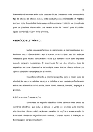intermediam transações entre duas pessoas físicas. O exemplo mais famoso deste
tipo de site são os sites de leilões, onde qualquer pessoa interessada em negociar
um bem pode disponibilizar informações sobre o mesmo, incluindo um preço inicial
para os possíveis interessados, que devem então dar “lances” para adquiri-los,
iguais ou maiores ao valor inicial proposto.
6 NEGÓCIO ELETRÔNICO
Muitas pessoas acham que o e-commerce é a mesma coisa que o e-
business, mas conforme definido aqui, é apenas um subconjunto seu. Isto pode ser
verdadeiro para muitos consumidores finais que somente lidam com empresas
quando compram mercadorias. O e-commerce foi um dos primeiros tipos de
negócios a se tornar disponível de forma digital, mas a Internet oferece mais do que
apenas comprar e vender produtos e serviços.
Inquestionavelmente, a internet despontou como o maior canal de
distribuição para mercadorias, serviços e trabalho e tem mudado profundamente
estruturas econômicas e industriais, assim como produtos, serviços, empregos e
pessoas.
6.1 CONCEITOS E CLASSIFICAÇÕES
E-business, ou negócio eletrônico é uma definição mais ampla de
comércio eletrônico que inclui a compra e venda de produtos pela internet,
atendimento a clientes, colaboração com parceiros de negócio e a coordenação de
transações comerciais organizacionais internas. Contudo, quanto à interação, e-
business pode ser classificado em:
32
 