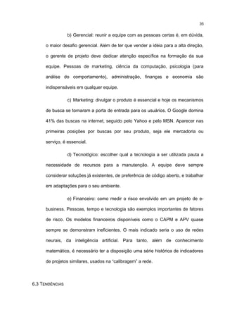 b) Gerencial: reunir a equipe com as pessoas certas é, em dúvida,
o maior desafio gerencial. Além de ter que vender a idéia para a alta direção,
o gerente de projeto deve dedicar atenção específica na formação da sua
equipe. Pessoas de marketing, ciência da computação, psicologia (para
análise do comportamento), administração, finanças e economia são
indispensáveis em qualquer equipe.
c) Marketing: divulgar o produto é essencial e hoje os mecanismos
de busca se tornaram a porta de entrada para os usuários. O Google domina
41% das buscas na internet, seguido pelo Yahoo e pelo MSN. Aparecer nas
primeiras posições por buscas por seu produto, seja ele mercadoria ou
serviço, é essencial.
d) Tecnológico: escolher qual a tecnologia a ser utilizada pauta a
necessidade de recursos para a manutenção. A equipe deve sempre
considerar soluções já existentes, de preferência de código aberto, e trabalhar
em adaptações para o seu ambiente.
e) Financeiro: como medir o risco envolvido em um projeto de e-
business. Pessoas, tempo e tecnologia são exemplos importantes de fatores
de risco. Os modelos financeiros disponíveis como o CAPM e APV quase
sempre se demonstram ineficientes. O mais indicado seria o uso de redes
neurais, da inteligência artificial. Para tanto, além de conhecimento
matemático, é necessário ter a disposição uma série histórica de indicadores
de projetos similares, usados na “calibragem” a rede.
6.3 TENDÊNCIAS
35
 