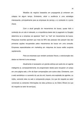 Modelos de negócio baseados em propaganda já entraram em
colapso há algum tempo. Entretanto, atrair a audiência é uma estratégia
interessante, principalmente para as empresas de serviço, e o conteúdo é o ponto
chave.
Com a atual geração de mecanismos de busca, quase todo o
conteúdo de um site é indexado, e a importância deste site (o pagerank no Google)
determina se a empresa vai aparecer “bem” ou “mal” em mecanismos de busca.
Pesquisas recentes apontam que mais de 90% das pessoas não passam das dez
primeiras opções recuperadas pelos mecanismos de busca em uma consulta.
Empresas especializadas em marketing em máquinas de busca estão surgindo
rapidamente.
Para as empresas que vendem produtos físicos, a estruturação dos
dados na internet é uma ameaça.
Atualmente é necessário um grande esforço por parte de um agente
inteligente (e, conseqüentemente, do programador deste) para recuperar um preço
em uma página web, a fim de fazer comparações com outros sites. Entretanto, com
a web semântica e o aumento do uso de xml, haverá uma explosão de agentes, ou
robôs, varrendo sites na web e comparando preços, (no que diz respeito ao setor
comercial) ou extraindo informações de sites jurídicos ou do Diário Oficial (no que
diz respeito ao setor de serviços).
36
 