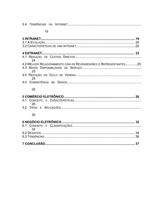 2.4 TENDÊNCIAS DA INTERNET....................................................................................
19
3 INTRANET............................................................................................................ 19
3.1 A EVOLUÇÃO....................................................................................................... 20
3.2 CARACTERÍSTICAS DE UMA INTRANET....................................................................22
4 EXTRANET.......................................................................................................... 23
4.1 REDUÇÃO DE CUSTOS DIRETOS............................................................................
24
4.2 MELHOR RELACIONAMENTO COM OS REVENDEDORES E REPRESENTANTES..............25
4.3 MAIOR DISPONIBILIDADE DE SERVIÇO....................................................................
25
4.4 REDUÇÃO DO CICLO DE VENDAS...........................................................................
25
4.5 CONSISTÊNCIA DE DADOS.....................................................................................
25
5 COMÉRCIO ELETRÔNICO..................................................................................26
5.1 CONCEITO E CARACTERÍSTICAS.............................................................................
26
5.2 TIPOS E APLICAÇÕES............................................................................................
30
6 NEGÓCIO ELETRÔNICO.................................................................................... 32
6.1 CONCEITO E CLASSIFICAÇÕES...............................................................................
32
6.2 DESAFIOS............................................................................................................ 34
6.3 TENDÊNCIAS........................................................................................................ 36
7 CONCLUSÃO....................................................................................................... 37
 