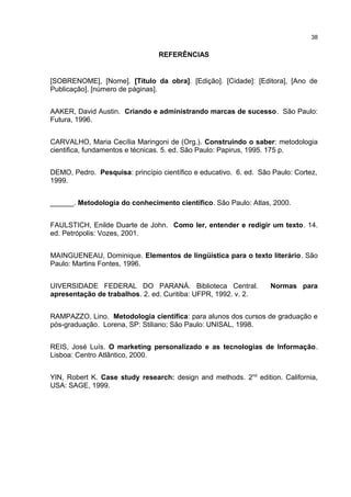 REFERÊNCIAS
[SOBRENOME], [Nome]. [Título da obra]. [Edição]. [Cidade]: [Editora], [Ano de
Publicação]. [número de páginas].
AAKER, David Austin. Criando e administrando marcas de sucesso. São Paulo:
Futura, 1996.
CARVALHO, Maria Cecília Maringoni de (Org.). Construindo o saber: metodologia
cientifica, fundamentos e técnicas. 5. ed. São Paulo: Papirus, 1995. 175 p.
DEMO, Pedro. Pesquisa: princípio científico e educativo. 6. ed. São Paulo: Cortez,
1999.
______. Metodologia do conhecimento científico. São Paulo: Atlas, 2000.
FAULSTICH, Enilde Duarte de John. Como ler, entender e redigir um texto. 14.
ed. Petrópolis: Vozes, 2001.
MAINGUENEAU, Dominique. Elementos de lingüística para o texto literário. São
Paulo: Martins Fontes, 1996.
UIVERSIDADE FEDERAL DO PARANÁ. Biblioteca Central. Normas para
apresentação de trabalhos. 2. ed. Curitiba: UFPR, 1992. v. 2.
RAMPAZZO, Lino. Metodologia científica: para alunos dos cursos de graduação e
pós-graduação. Lorena, SP: Stiliano; São Paulo: UNISAL, 1998.
REIS, José Luís. O marketing personalizado e as tecnologias de Informação.
Lisboa: Centro Atlântico, 2000.
YIN, Robert K. Case study research: design and methods. 2nd
edition. California,
USA: SAGE, 1999.
38
 
