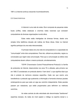 1991 e a Internet continua crescendo incontrolavelmente.
2.2 CARACTERÍSTICAS
A Internet é uma rede de redes. Ela é composta de pequenas redes
locais (LANs), redes estaduais e enormes redes nacionais que conectam
computadores de diversas organizações mundo afora.
Estas redes estão interligadas de diversas formas, desde uma
simples linha telefônica discada até malhas de fibras óticas. Estar na Internet
significa participar de uma rede interconectada.
O princípio básico de uma rede de computadores é a capacidade de
"comunicação" entre dois computadores. Para isto, utilizam-se protocolos, regras ou
convenções que regem esta comunicação. Para que a comunicação se efetive dois
computadores devem utilizar o mesmo protocolo, simultaneamente.
TCP/IP (Transmission Control Protocol/Internet Protocol) é a família
de protocolos da Internet, desenvolvida nos anos 70 e utilizada, pela primeira vez
em 1983. É considerado um protocolo aberto e "sem dono", o que significa dizer que
não é produto de nenhuma empresa específica. Cada vez que ocorre uma
transferência o protocolo age quebrando a informação e formando diversos pacotes
endereçando-os para que cada um siga seu caminho independente. Estes pacotes
passam por roteadores, que estão programados para definirem os melhores
caminhos.
As redes centrais de alta velocidade são denominadas "backbones"
(espinhas dorsais). As redes de nível captam o tráfego na espinha dorsal e o
14
 