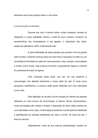 distribuem para suas próprias redes, e vice-versa.
2.3 A EVOLUÇÃO DA INTERNET
Durante sua vida a Internet sofreu muitas mutações, sempre se
adaptando a novas realidades. Mudou o perfil de seus usuários, mudaram as
características dos computadores a ela ligados, a velocidade das redes,
programas aplicativos, enfim, praticamente tudo.
E para infelicidade de todos aqueles que previam o fim da grande
rede mundial, a Internet continua cada vez mais firme e passando a invadir (ou ser
convidada) à intimidade de cada vez mais empresas, lares, escolas, universidades
e muitos outros locais. Hoje pode-se encontrar computadores ligados à Internet
em praticamente todos os lugares.
Uma revolução deste porte, que tem em sua essência a
comunicação, tem alterado fortemente o nosso estilo de vida. O modo como
pensamos, trabalhamos, e vivemos, estão sendo alterados com uma velocidade
nunca vista.
Esta alteração se dá pela incrível sinergia de milhões de pessoas
utilizando um meio comum de comunicação, a Internet. Novos conhecimentos,
novas tecnologias são criadas e postas à disposição de quem delas precisa em
uma velocidade nunca vista. A informação já existente é continuamente trabalhada
e aperfeiçoada por pessoas espalhadas por todo o mundo, 24 horas por dia, 7
dias por semana.
Originalmente, antes da sua extensa popularização iniciada em
15
 