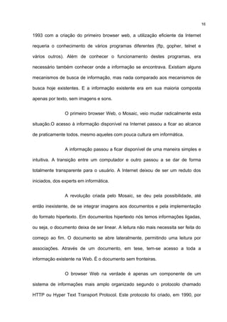 1993 com a criação do primeiro browser web, a utilização eficiente da Internet
requeria o conhecimento de vários programas diferentes (ftp, gopher, telnet e
vários outros). Além de conhecer o funcionamento destes programas, era
necessário também conhecer onde a informação se encontrava. Existiam alguns
mecanismos de busca de informação, mas nada comparado aos mecanismos de
busca hoje existentes. E a informação existente era em sua maioria composta
apenas por texto, sem imagens e sons.
O primeiro browser Web, o Mosaic, veio mudar radicalmente esta
situação.O acesso à informação disponível na Internet passou a ficar ao alcance
de praticamente todos, mesmo aqueles com pouca cultura em informática.
A informação passou a ficar disponível de uma maneira simples e
intuitiva. A transição entre um computador e outro passou a se dar de forma
totalmente transparente para o usuário. A Internet deixou de ser um reduto dos
iniciados, dos experts em informática.
A revolução criada pelo Mosaic, se deu pela possibilidade, até
então inexistente, de se integrar imagens aos documentos e pela implementação
do formato hipertexto. Em documentos hipertexto nós temos informações ligadas,
ou seja, o documento deixa de ser linear. A leitura não mais necessita ser feita do
começo ao fim. O documento se abre lateralmente, permitindo uma leitura por
associações. Através de um documento, em tese, tem-se acesso a toda a
informação existente na Web. É o documento sem fronteiras.
O browser Web na verdade é apenas um componente de um
sistema de informações mais amplo organizado segundo o protocolo chamado
HTTP ou Hyper Text Transport Protocol. Este protocolo foi criado, em 1990, por
16
 