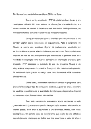 Tim Berners Lee, que trabalhava então no CERN, na Suiça.
Como se vê, o protocolo HTTP já existia há algum tempo e era
muito pouco utilizado. Um outro sistema de informações, chamado Gopher, era
então a estrela da Internet. A informação era estruturada hierarquicamente, de
forma semelhante à estrutura de diretórios de microcomputadores.
Qualquer instituição ligada à Internet que não possuisse o seu
servidor Gopher estava condenada ao esquecimento. Após o surgimento do
Mosaic, a maioria dos servidores Gopher foi gradualmente substituída por
servidores Web e a grande teia mundial começou a se formar. Esta popularização
imediata da Web se deu principalmente por duas razões. A primeira delas foi a
facilidade de integração entre diversos servidores de informação propiciada pelo
protocolo HTTP associada à facilidade de uso do programa Mosaic e da
integração de imagens aos documentos. O segundo fator, não menos importante,
foi a disponibilização gratuita do código fonte, tanto do servidor HTTP quanto do
browser Mosaic.
Desta forma, apareceram versões de ambos os programas para
praticamente qualquer tipo de computador existente. A partir de então, o número
de usuários e paralelamente a quantidade de informação disponível na Internet
apresentaram taxas de crescimento nunca vistas.
Com este crescimento apareceram alguns problemas, o mais
grave deles sendo justamente a questão da organização e acesso à informação. A
Internet passou a ser então o equivalente a uma biblioteca, imensa, sem fichas
catalográficas. Um perfeito caos. Da mesma forma que o valor de uma biblioteca
está diretamente relacionado ao índice que lista seus livros, o valor da Web é
17
 