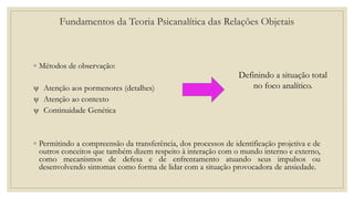◦ Métodos de observação:
ψ Atenção aos pormenores (detalhes)
ψ Atenção ao contexto
ψ Continuidade Genética
◦ Permitindo a compreensão da transferência, dos processos de identificação projetiva e de
outros conceitos que também dizem respeito à interação com o mundo interno e externo,
como mecanismos de defesa e de enfrentamento atuando seus impulsos ou
desenvolvendo sintomas como forma de lidar com a situação provocadora de ansiedade.
Definindo a situação total
no foco analítico.
Fundamentos da Teoria Psicanalítica das Relações Objetais
 