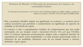 Elementos de Métodos: A Observação dos pormenores, do Contexto e da
continuidade Genética
“A observação dos pormenores e do Contexto estão intimamente ligadas no trabalho analítico e podem ser
tratadas em conjunto” (ISAACS, 1952, p. 89 apud TAVARES, 2004).
◦ Pois o pormenor (detalhe) adquire sua significação no contexto, e o contexto provê
cadeias associativas que permitem o esclarecimento da significação de aspectos da
realidade ou da história do sujeito.
◦ O contexto é todo o enquadramento imediato do comportamento que esta sendo
estruturado, em sua situação social e emocional (ISAACS, 1952, p.83 apud TAVARES,
2004). O contexto representa acontecimentos antigos, toda a sequência histórica da
experiência do sujeito (corte longitudinal) e os mais recentes percorrendo todos os
elementos de sua atualidade, elementos estes de seu mundo interno e externo,
incluindo o aqui-e-agora.
 