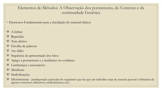 ◦ Elementos Fundamentais para a elucidação do material clínico:
Ѱ A ênfase
Ѱ Repetição
Ѱ Tom afetivo
Ѱ Escolha de palavras
Ѱ Ato falho
Ѱ Sequência da apresentação dos fatos
Ѱ Apego a pormenores e a incidentes no cotidiano
Ѱ Lembranças e associações
Ѱ Metáforas
Ѱ Simbolizações
Ѱ Idiossincrasia - predisposição particular do organismo que faz que um indivíduo reaja de maneira pessoal à influência de
agentes exteriores (alimentos, medicamentos, etc.)
Elementos de Métodos: A Observação dos pormenores, do Contexto e da
continuidade Genética
 