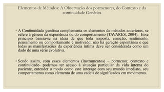 ◦ A Continuidade genética complementa os elementos de métodos anteriores, se
refere à gênese da experiência ou do comportamento (TAVARES, 2004). Esse
principio baseia-se na ideia de que toda resposta, emoção, sentimento,
pensamento ou comportamento é motivado; não há geração espontânea e que
todas as manifestações da experiência íntima deve ser considerada como um
dado de uma série evolutiva.
◦ Sendo assim, com esses elementos (instrumentos) – pormenor, contexto e
continuidade- podemos ter acesso à situação particular da vida interna do
paciente, entender o modo como este interage com seu mundo imediato, seu
comportamento como elemento de uma cadeia de significados em movimento.
Elementos de Métodos: A Observação dos pormenores, do Contexto e da
continuidade Genética
 