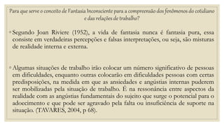 Para que serve o conceito de Fantasia Inconsciente para a compreensão dos fenômenos do cotidiano
e das relações de trabalho?
◦ Segundo Joan Riviere (1952), a vida de fantasia nunca é fantasia pura, essa
consiste em verdadeiras percepções e falsas interpretações, ou seja, são misturas
de realidade interna e externa.
◦ Algumas situações de trabalho irão colocar um número significativo de pessoas
em dificuldades, enquanto outras colocarão em dificuldades pessoas com certas
predisposições, na medida em que as ansiedades e angústias internas puderem
ser mobilizadas pela situação de trabalho. É na ressonância entre aspectos da
realidade com as angústias fundamentais do sujeito que surge o potencial para o
adoecimento e que pode ser agravado pela falta ou insuficiência de suporte na
situação. (TAVARES, 2004, p 68).
 