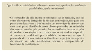 Qual é, então, o conteúdo dessa vida mental inconsciente, que tipos de ansiedade ela
guarda? Afinal, qual é sua natureza?
◦ Os conteúdos da vida mental inconsciente são as fantasias, que são
cenas afetivamente carregadas de relações com objetos, nas quais uma
parte identificada com o Self mantém um certo tipo de vínculo com
uma outra parte, identificada como objeto (projetada). As ansiedades
são aquelas geradas pela pressão das necessidades internas e pelas
demandas ou contingências externas a qual o sujeito deve responder.
A natureza é modificada pela totalidade do contexto na qual é
produzida, de como o paciente se identifica e se projeta nos aspectos
da situação de vida, modificando também a compreensão do
fenômeno da transferência.
 