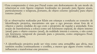 ◦ Esta compreensão é vista por Freud como um deslocamento de um modo de
relacionar-se com figuras originais localizadas no passado para figuras atuais,
particularmente o terapeuta, portanto, de objeto externo (passado) para objeto
externo (atual).
◦ Já as observações realizadas por Klein em crianças a conduziu ao conceito de
identificação projetiva, mecanismo em que o ego procura situar fora de si
objetos e partes cindidas do ego com o propósito de regular a ansiedade. Esta
noção de transferência a coloca como um fenômeno espacial, de objeto interno
(atual) para o objeto externo (atual), da realidade interna à externa, e não como
um fenômeno temporal do passado para o presente, como empregava Feud.
(TAVARES, 2004).
◦ A identificação projetiva pode ser vista como uma armadilha que alivia, mas
também reedita continuamente o conflito, a menos que algum evento venha a
influenciar e transformar este processo.
 