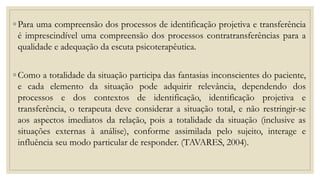 ◦ Para uma compreensão dos processos de identificação projetiva e transferência
é imprescindível uma compreensão dos processos contratransferências para a
qualidade e adequação da escuta psicoterapêutica.
◦ Como a totalidade da situação participa das fantasias inconscientes do paciente,
e cada elemento da situação pode adquirir relevância, dependendo dos
processos e dos contextos de identificação, identificação projetiva e
transferência, o terapeuta deve considerar a situação total, e não restringir-se
aos aspectos imediatos da relação, pois a totalidade da situação (inclusive as
situações externas à análise), conforme assimilada pelo sujeito, interage e
influência seu modo particular de responder. (TAVARES, 2004).
 