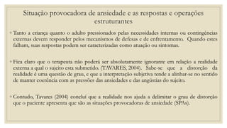Situação provocadora de ansiedade e as respostas e operações
estruturantes
◦ Tanto a criança quanto o adulto pressionados pelas necessidades internas ou contingências
externas devem responder pelos mecanismos de defesas e de enfrentamento. Quando estes
falham, suas respostas podem ser caracterizadas como atuação ou sintomas.
◦ Fica claro que o terapeuta não poderá ser absolutamente ignorante em relação a realidade
externa a qual o sujeito esta submetido. (TAVARES, 2004). Sabe-se que a distorção da
realidade é uma questão de grau, e que a interpretação subjetiva tende a alinhar-se no sentido
de manter coerência com as pressões das ansiedades e das angústias do sujeito.
◦ Contudo, Tavares (2004) concluí que a realidade nos ajuda a delimitar o grau de distorção
que o paciente apresenta que são as situações provocadoras de ansiedade (SPAs).
 