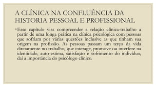 A CLÍNICA NA CONFLUÊNCIA DA
HISTORIA PESSOAL E PROFISSIONAL
◦Esse capítulo visa compreender a relação clínica-trabalho a
partir de uma longa prática na clínica psicológica com pessoas
que sofriam por várias questões inclusive as que tinham sua
origem na profissão. As pessoas passam um terço da vida
diretamente no trabalho, que interage, promove ou interfere na
identidade, auto-estima, satisfação e sofrimento do indivíduo,
daí a importância do psicólogo clínico.
 