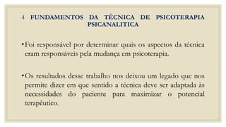 4 FUNDAMENTOS DA TÉCNICA DE PSICOTERAPIA
PSICANALITICA
•Foi responsável por determinar quais os aspectos da técnica
eram responsáveis pela mudança em psicoterapia.
•Os resultados desse trabalho nos deixou um legado que nos
permite dizer em que sentido a técnica deve ser adaptada às
necessidades do paciente para maximizar o potencial
terapêutico.
 