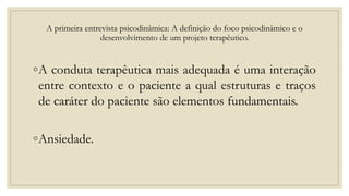 A primeira entrevista psicodinâmica: A definição do foco psicodinâmico e o
desenvolvimento de um projeto terapêutico.
◦A conduta terapêutica mais adequada é uma interação
entre contexto e o paciente a qual estruturas e traços
de caráter do paciente são elementos fundamentais.
◦Ansiedade.
 