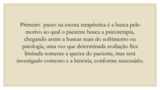 Primeiro passo na escuta terapêutica é a busca pelo
motivo ao qual o paciente busca a psicoterapia,
chegando assim a buscas reais do sofrimento ou
patologia, uma vez que determinada avaliação fica
limitada somente a queixa do paciente, mas será
investigado contexto e a história, conforme necessário.
 