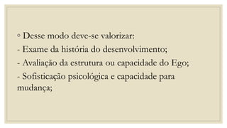 ◦ Desse modo deve-se valorizar:
- Exame da história do desenvolvimento;
- Avaliação da estrutura ou capacidade do Ego;
- Sofisticação psicológica e capacidade para
mudança;
 