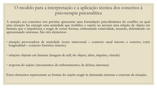 O modelo para a interpretação e a aplicação técnica dos conceitos à
psicoterapia psicanalítica
A atenção aos conceitos nos permite apresentar uma formulação psicodinâmica do conflito na qual
uma situação faz emergir uma ansiedade que mobiliza o sujeito ao acionar uma relação de objeto em
fantasia que o impulsiona a reagir de certas formas, enfrentando criatividade, atuando, defendendo ou
apresentando sintomas. São três elementos:
◦ situação provocadora de ansiedade (corte transversal – contexto atual interno e externo; corte
longitudinal – contexto histórico interno)
◦ relações objetais em fantasia (imagem de self; do objeto; afeto, impulso, vínculo)
◦ resposta do sujeito (mecanismos de enfrentamento; de defesa; sintomas)
Estes elementos representam as formas do sujeito reagir às demandas internas e externas da situação.
 