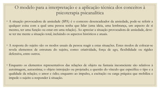 ◦ A situação provocadora de ansiedade (SPA) é o contexto desencadeador da ansiedade, pode-se referir a
qualquer coisa com a qual uma pessoa tenha que lidar (uma ideia, uma lembrança, um aspecto de si
mesmo, ter uma função ou estar em uma relação). Ao apreciar a situação provocadora de ansiedade, deve-
se ter me mente a situação total, incluindo os aspectos históricos e atuais.
◦ A resposta do sujeito são os modos usuais da pessoa reagir a estas situações. Estes modos de colocar-se
revela elementos de estrutura do sujeito, como: criatividade, força de ego, flexibilidade ou rigidez
defensiva, entre outros.
◦ Enquanto os elementos representativos das relações de objeto na fantasia inconsciente são relativos à
autoimagem, autoestima; o objeto introjeção ou projetado; a questão do vínculo que especifica o tipo e a
qualidade da relação; o amor e ódio; enquanto ao impulso, a excitação ou carga psíquica que mobiliza e
impede o sujeito a responder à situação.
O modelo para a interpretação e a aplicação técnica dos conceitos à
psicoterapia psicanalítica
 