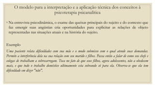 ◦ Na entrevista psicodinâmica, o exame das queixas principais do sujeito e do contexto que
faz emergir suas angústias cria oportunidades para explicitar as relações de objeto
representadas nas situações atuais e na história do sujeito.
Exemplo
Uma paciente relata dificuldades com sua mãe e o modo submisso com o qual atende suas demandas.
Permite a interferência dela na sua relação com seu marido e filhos. Passa então a falar de como seu chefe e
colegas de trabalham a sobrecarregam. Toca no fato de que seus filhos, agora adolescentes, não a obedecem
mais, e que todo o trabalho doméstico ultimamente esta sobrando só para ela. Observa-se que ela tem
dificuldade em dizer "não".
O modelo para a interpretação e a aplicação técnica dos conceitos à
psicoterapia psicanalítica
 