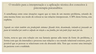 A semelhança entre estas situações sugere que se trata de um mesmo problema, oriundo de
uma mesma fonte: seu modo de colocar-se nas relações interpessoais. A SPA desta forma, esta
explicita.
Segundo seu relato também esta produzindo sintomas (ficando triste, desanimada, isolando-se) pensando em
parar de trabalhar por sentir-se culpada em relação a sua família, por não poder fazer mais por ela.
Assim, nota-se que esta solução em sua fantasia apenas adia tratar da fonte do problema, a
forma com que ela internaliza e processa suas relações e seu mundo relacional concreto, pois é
possível que as pessoas se relacionam com ela abusando dela. Tem que ocorrer uma interação
da paciente com a realidade.
O modelo para a interpretação e a aplicação técnica dos conceitos à
psicoterapia psicanalítica
 