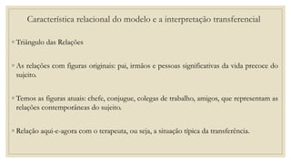 Característica relacional do modelo e a interpretação transferencial
◦ Triângulo das Relações
◦ As relações com figuras originais: pai, irmãos e pessoas significativas da vida precoce do
sujeito.
◦ Temos as figuras atuais: chefe, conjugue, colegas de trabalho, amigos, que representam as
relações contemporâneas do sujeito.
◦ Relação aqui-e-agora com o terapeuta, ou seja, a situação típica da transferência.
 