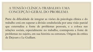 A TENSÃO CLÍNICA-TRABALHO: UMA
CONCEPÇÃO GERAL DO PROBLEMA
Parte da dificuldade de integrar as visões da psicologia clínica e do
trabalho está em superar a divisão estabelecida por uma visão parcial
que externaliza a fonte de problemas pessoais, e a coloca nas
relações sociais, especialmente no trabalho, contraposta a fonte de
problemas no sujeito, em sua história ou estrutura. Origem da crítica
de Dejours e Le Guillant.
 