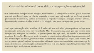 ◦ Em cada vértice sobrepõe-se um triângulo, representando o Triângulo do Conflito que se manifesta
em cada um dos três tipos de relação, inserindo, portanto, em cada relação, as noções de situação
provocadora de ansiedade, fantasia inconsciente e resposta ou reação à situação interna e externa.
Portanto, o foco não recai sobre os vértices do triângulo, mas sobre os segmentos que os unem.
◦ Ao longo dessa exploração, conflito vai ficando cada vez mais claro para o paciente, até que uma
interpretação completa possa ser vislumbrada. Mais frequentemente, antes que seja possível uma
interpretação completa do conflito, o psicoterapeuta faz algo mais, apontando a característica
relacional do conflito. Ele associa as vivências dos segmentos do conflito (ligação contexto-resposta)
nos diversos tipos de relação, pontuando nelas a semelhança (repetição) da reação a um conflito. Ou
seja, o psicoterapeuta localiza o segmento do conflito nos segmentos das relações: um mesmo tipo de
reação (submissão) a uma situação análoga (confronto) com uma figura original (pai, irmãos) revivida
com uma figura atual (esposo), ou vice-versa.
Característica relacional do modelo e a interpretação transferencial
 