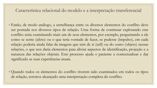 Característica relacional do modelo e a interpretação transferencial
◦ Então, de modo análogo, a semelhança entre os diversos elementos do conflito deve
ser pontada nos diversos tipos de relação. Uma forma de continuar explorando este
conflito seria examinando mais um de seus elementos, por exemplo, perguntando a ele
como se sente (afeto) ou o que teria vontade de fazer, se pudesse (impulso), em cada
relação poderia ainda falar da imagem que tem de si (self) ou do outro (objeto) nessas
relações, o que nos daria elementos para aliviar aspectos de identificação, projeção e a
natureza das relações objetais. Este processo ajuda o paciente a contextualizar e dar
significado as suas experiências atuais.
◦ Quando todos os elementos do conflito tiverem sido examinados em todos os tipos
de relação, teremos alcançado uma interpretação completa do conflito.
 