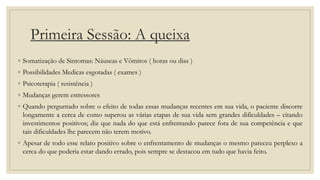 Primeira Sessão: A queixa
◦ Somatização de Sintomas: Náuseas e Vômitos ( horas ou dias )
◦ Possibilidades Medicas esgotadas ( exames )
◦ Psicoterapia ( resistência )
◦ Mudanças gerem estressores
◦ Quando perguntado sobre o efeito de todas essas mudanças recentes em sua vida, o paciente discorre
longamente a cerca de como superou as várias etapas de sua vida sem grandes dificuldades – citando
investimentos positivos; diz que nada do que está enfrentando parece fora de sua competência e que
tais dificuldades lhe parecem não terem motivo.
◦ Apesar de todo esse relato positivo sobre o enfrentamento de mudanças o mesmo pareceu perplexo a
cerca do que poderia estar dando errado, pois sempre se destacou em tudo que havia feito.
 
