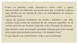 ◦Como na primeira sessão discorreu-se muito sobre a queixa
psicossomática foi elaborado um acordo para que se pudesse conhecer
mais detalhes de sua história de vida e do entendimento do contexto
profissional atual.
◦Apesar do paciente reconhecer sua reação ( sintomas ) não tinha
nenhum insight acerca da existência de um estressor especifico ou de
motivos pessoais que levariam responder com a formação de sintomas.
◦Que situação estaria provocando ansiedade suficiente para fazer emergir
uma reação psicossomática persistente e de tamanha força?
◦O que impede esse conhecimento venha a sua consciência?
 