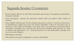 Segunda Sessão: O contexto
◦ Foram tratados: Historia de vida, Desenvolvimento psicossocial e Consolidação da identidade e
formação da família
◦ Nessa investigação paciente não apresentou nenhum dado que pudesse inferir vinculo ao
sintomas.
◦ Sobre trabalho: Discorre que foi bem recebido, após poucos semanas os sintomas apareceram e
se intensificaram; explicou que antes suas funções dependiam somente de uma pessoa que se
reportava ao alto escalão da instituição e que agora, com a nova estrutura, essa pessoa manteve
sua posição e benefícios, mas as funções que exercia foram divididas, sendo que para ele , ficou
as funções mais significativas. ( Ex – chefe geral, passou a ter que dividir poder e prestigio com
um jovem recém chegado ).
◦ Dificuldades enfrentadas
◦ Obs: paciente não aparenta indignação ao relatar as dificuldades.
 