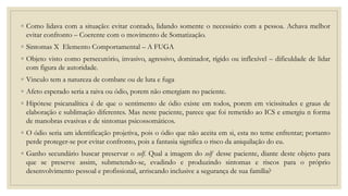 ◦ Como lidava com a situação: evitar contado, lidando somente o necessário com a pessoa. Achava melhor
evitar confronto – Coerente com o movimento de Somatização.
◦ Sintomas X Elemento Comportamental – A FUGA
◦ Objeto visto como persecutório, invasivo, agressivo, dominador, rígido ou inflexível – dificuldade de lidar
com figura de autoridade.
◦ Vinculo tem a natureza de combate ou de luta e fuga
◦ Afeto esperado seria a raiva ou ódio, porem não emergiam no paciente.
◦ Hipótese psicanalítica é de que o sentimento de ódio existe em todos, porem em vicissitudes e graus de
elaboração e sublimação diferentes. Mas neste paciente, parece que foi remetido ao ICS e emergiu n forma
de manobras evasivas e de sintomas psicossomáticos.
◦ O ódio seria um identificação projetiva, pois o ódio que não aceita em si, esta no teme enfrentar; portanto
perde proteger-se por evitar confronto, pois a fantasia significa o risco da aniquilação do eu.
◦ Ganho secundário buscar preservar o self. Qual a imagem do self desse paciente, diante deste objeto para
que se preserve assim, submetendo-se, evadindo e produzindo sintomas e riscos para o próprio
desenvolvimento pessoal e profissional, arriscando inclusive a segurança de sua família?
 