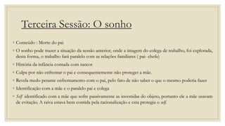 Terceira Sessão: O sonho
◦ Conteúdo : Morte do pai
◦ O sonho pode trazer a situação da sessão anterior, onde a imagem do colega de trabalho, foi explorada,
desta forma, o trabalho fará paralelo com as relações familiares ( pai- chefe)
◦ História da infância contada com rancor
◦ Culpa por não enfrentar o pai e consequentemente não proteger a mãe.
◦ Revela medo perante enfrentamento com o pai, pelo fato de não saber o que o mesmo poderia fazer
◦ Identificação com a mãe e o paralelo pai e colega
◦ Self identificado com a mãe que sofre passivamente as investidas do objeto, portanto ele a mãe usavam
de evitação. A raiva estava bem contida pela racionalização e esta protegia o self.
 