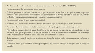 ◦ Ao decorrer da sessão, ainda não encontrava-se o elemento chave – a AGRESSIVIDADE.
◦ ( sonho emergem das angustias da sessão anterior)
◦ Pediu-se para que o paciente descrevesse o que aconteceria se de fato o seu pai morresse – pareceu
animado- disse que assumiria todo trabalho das consequências da morte, venderia os bens do pai, saldarias
as dividas e daria destaque para sua mãe , buscando assim reparar danos.
◦ Entusiasmo da morte do pai- sugere agressividade
◦ Morte do pai – é vista como resolução de seus problemas, logo há um desejo da morte do mesmo.
◦ Porem não lhe fazia sentido a ideia de desejar a morte de alguém, pois raramente era agressivo
◦ Não podia se ver agressivo pois temia identificar-se cm seu pai, sua raiva contra seu pai manifestava-se pela
recusa de tudo que se parecesse com ele, foi dito que se ele se permitisse identificar com o pai o ódio que
sentia poderia perder o controle e isso fazia com que ele temesse os danos.
◦ Teria perdido o controle das forças, por isso, não impunha limites, então não era capaz de enfrentar as
pessoas.
◦ Conclui-se então que o conflito com o pai expresso no sonho é análogo a situação com o colega de
trabalho
 