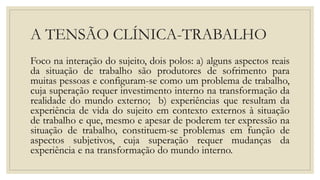 A TENSÃO CLÍNICA-TRABALHO
Foco na interação do sujeito, dois polos: a) alguns aspectos reais
da situação de trabalho são produtores de sofrimento para
muitas pessoas e configuram-se como um problema de trabalho,
cuja superação requer investimento interno na transformação da
realidade do mundo externo; b) experiências que resultam da
experiência de vida do sujeito em contexto externos à situação
de trabalho e que, mesmo e apesar de poderem ter expressão na
situação de trabalho, constituem-se problemas em função de
aspectos subjetivos, cuja superação requer mudanças da
experiência e na transformação do mundo interno.
 