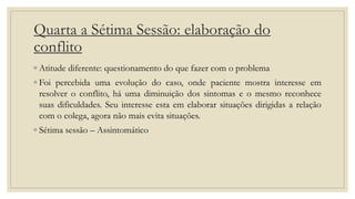 Quarta a Sétima Sessão: elaboração do
conflito
◦ Atitude diferente: questionamento do que fazer com o problema
◦ Foi percebida uma evolução do caso, onde paciente mostra interesse em
resolver o conflito, há uma diminuição dos sintomas e o mesmo reconhece
suas dificuldades. Seu interesse esta em elaborar situações dirigidas a relação
com o colega, agora não mais evita situações.
◦ Sétima sessão – Assintomático
 